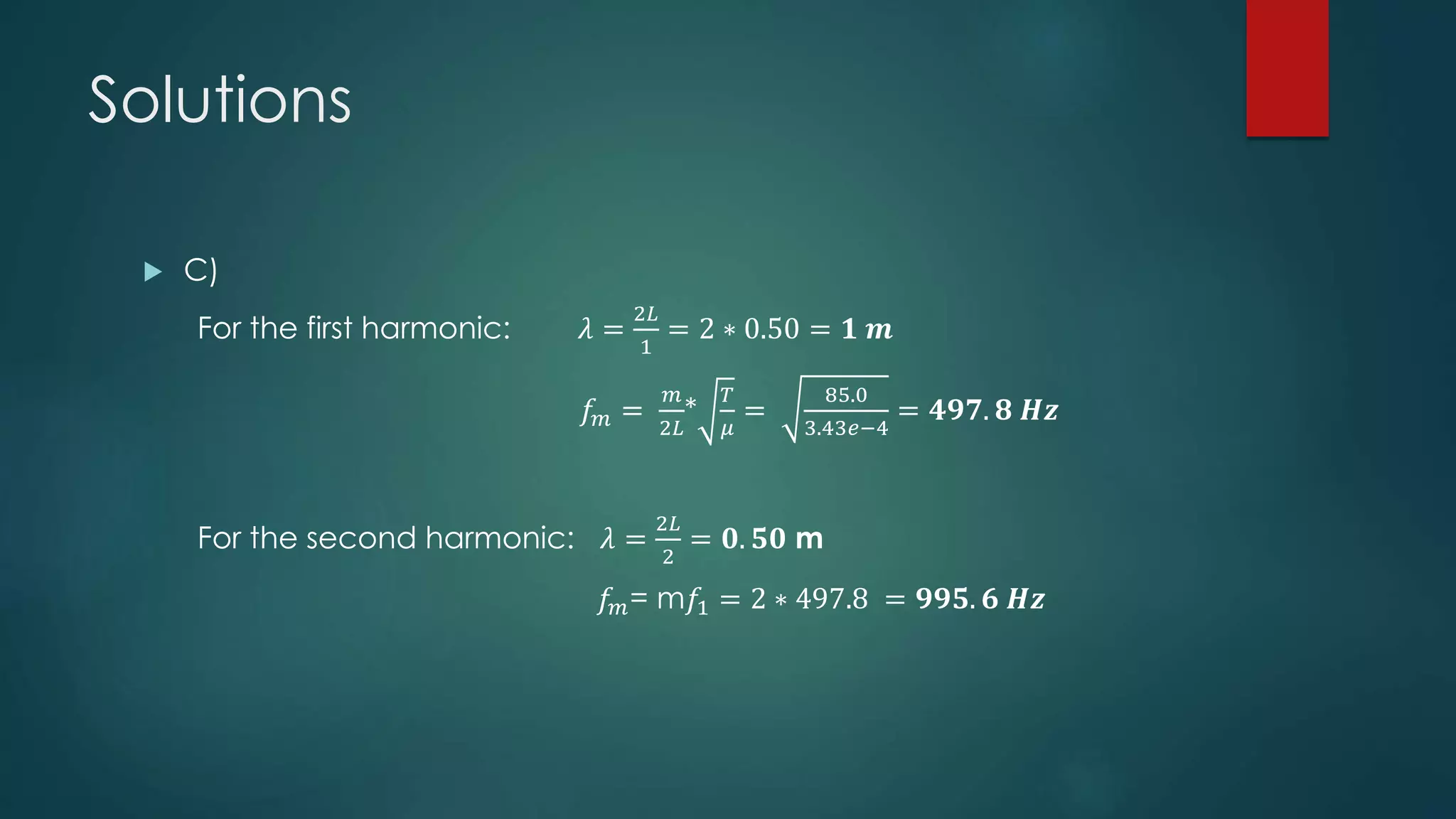 Solutions
 C)
For the first harmonic: 𝜆 =
2𝐿
1
= 2 ∗ 0.50 = 𝟏 𝒎
𝑓𝑚 =
𝑚
2𝐿
*
𝑇
𝜇
=
85.0
3.43𝑒−4
= 𝟒𝟗𝟕. 𝟖 𝑯𝒛
For the second harmonic: 𝜆 =
2𝐿
2
= 𝟎. 𝟓𝟎 m
𝑓𝑚= m𝑓1 = 2 ∗ 497.8 = 𝟗𝟗𝟓. 𝟔 𝑯𝒛
 