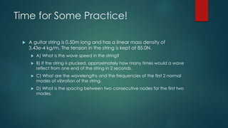 Time for Some Practice!
 A guitar string is 0.50m long and has a linear mass density of
3.43e-4 kg/m. The tension in the string is kept at 85.0N.
 A) What is the wave speed in the string?
 B) If the string is plucked, approximately how many times would a wave
reflect from one end of the string in 2 seconds.
 C) What are the wavelengths and the frequencies of the first 2 normal
modes of vibration of the string.
 D) What is the spacing between two consecutive nodes for the first two
modes.
 