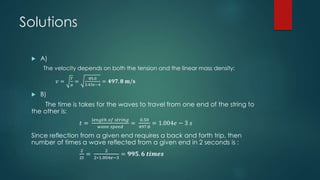 Solutions
 A)
The velocity depends on both the tension and the linear mass density:
𝑣 =
𝑇
𝜇
=
85.0
3.43𝑒−4
= 𝟒𝟗𝟕. 𝟖 𝐦/𝐬
 B)
The time is takes for the waves to travel from one end of the string to
the other is:
𝑡 =
𝑙𝑒𝑛𝑔𝑡ℎ 𝑜𝑓 𝑠𝑡𝑟𝑖𝑛𝑔
𝑤𝑎𝑣𝑒 𝑠𝑝𝑒𝑒𝑑
=
0.50
497.8
= 1.004𝑒 − 3 𝑠
Since reflection from a given end requires a back and forth trip, then
number of times a wave reflected from a given end in 2 seconds is :
2
2𝑡
=
2
2∗1.004𝑒−3
= 𝟗𝟗𝟓. 𝟔 𝒕𝒊𝒎𝒆𝒔
 