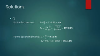 Solutions
 C)
For the first harmonic: 𝜆 =
2𝐿
1
= 2 ∗ 0.50 = 𝟏 𝒎
𝑓𝑚 =
𝑚
2𝐿
*
𝑇
𝜇
=
85.0
3.43𝑒−4
= 𝟒𝟗𝟕. 𝟖 𝑯𝒛
For the second harmonic: 𝜆 =
2𝐿
2
= 𝟎. 𝟓𝟎 m
𝑓𝑚= m𝑓1 = 2 ∗ 497.8 = 𝟗𝟗𝟓. 𝟔 𝑯𝒛
 