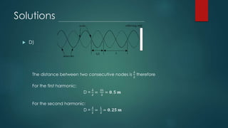 Solutions
 D)
The distance between two consecutive nodes is
𝜆
2
therefore
For the first harmonic:
D =
𝜆
2
=
2𝐿
2
= 𝟎. 𝟓 𝒎
For the second harmonic:
D =
𝜆
2
=
𝐿
2
= 𝟎. 𝟐𝟓 𝒎
 