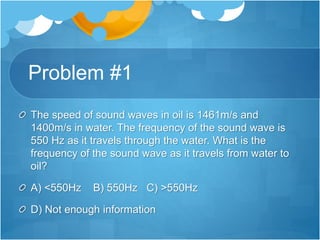 Problem #1
The speed of sound waves in oil is 1461m/s and
1400m/s in water. The frequency of the sound wave is
550 Hz as it travels through the water. What is the
frequency of the sound wave as it travels from water to
oil?
A) <550Hz B) 550Hz C) >550Hz
D) Not enough information
 