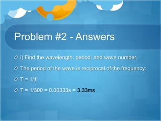 Problem #2 - Answers
i) Find the wavelength, period, and wave number.
The period of the wave is reciprocal of the frequency:
T = 1/ƒ
T = 1/300 = 0.00333s = 3.33ms
 