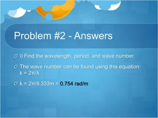 Problem #2 - Answers
i) Find the wavelength, period, and wave number.
The wave number can be found using this equation:
k = 2π/λ
k = 2π/8.333m = 0.754 rad/m
 