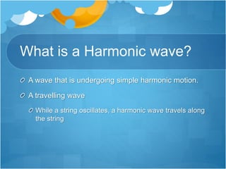 What is a Harmonic wave?
A wave that is undergoing simple harmonic motion.
A travelling wave
While a string oscillates, a harmonic wave travels along
the string
 