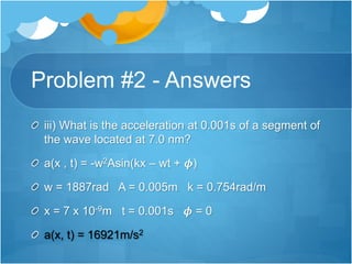 Problem #2 - Answers
iii) What is the acceleration at 0.001s of a segment of
the wave located at 7.0 nm?
a(x , t) = -w2Asin(kx – wt + 𝝓)
w = 1887rad A = 0.005m k = 0.754rad/m
x = 7 x 10-9m t = 0.001s 𝝓 = 0
a(x, t) = 16921m/s2
 