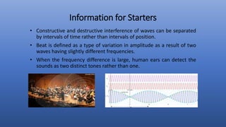 Information for Starters
• Constructive and destructive interference of waves can be separated
by intervals of time rather than intervals of position.
• Beat is defined as a type of variation in amplitude as a result of two
waves having slightly different frequencies.
• When the frequency difference is large, human ears can detect the
sounds as two distinct tones rather than one.
 