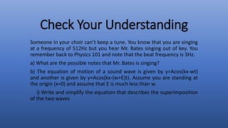 Check Your Understanding
Someone in your choir can’t keep a tune. You know that you are singing
at a frequency of 512Hz but you hear Mr. Bates singing out of key. You
remember back to Physics 101 and note that the beat frequency is 3Hz.
a) What are the possible notes that Mr. Bates is singing?
b) The equation of motion of a sound wave is given by y=Acos(kx-wt)
and another is given by y=Acos(kx-(w+E)t). Assume you are standing at
the origin (x=0) and assume that E is much less than w.
i) Write and simplify the equation that describes the superimposition
of the two waves
 