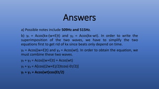 Answers
a) Possible notes include 509Hz and 515Hz.
b) y₁ = Acos(kx-(w+E)t) and y₂ = Acos(kx-wt). In order to write the
superimposition of the two waves, we have to simplify the two
equations first to get rid of kx since beats only depend on time.
y₁ = Acos((w+E)t) and y₂ = Acos(wt). In order to obtain the equation, we
must combine these two waves.
y₁ + y₂ = Acos((w+E)t) + Acos(wt)
y₁ + y₂ = A[cos((2w+E)/2)tcos(-Et/2)]
y₁ + y₂ = Acos(wt)cos(Et/2)
 