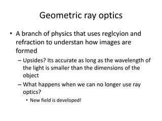 Geometric ray optics
• A branch of physics that uses reglcyion and
refraction to understan how images are
formed
– Upsides? Its accurate as long as the wavelength of
the light is smaller than the dimensions of the
object
– What happens when we can no longer use ray
optics?
• New field is developed!
 