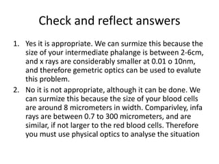 Check and reflect answers
1. Yes it is appropriate. We can surmize this because the
size of your intermediate phalange is between 2-6cm,
and x rays are considerably smaller at 0.01 o 10nm,
and therefore gemetric optics can be used to evalute
this problem.
2. No it is not appropriate, although it can be done. We
can surmize this because the size of your blood cells
are around 8 micrometers in width. Comparivley, infa
rays are between 0.7 to 300 micrometers, and are
similar, if not larger to the red blood cells. Therefore
you must use physical optics to analyse the situation
 