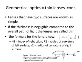 Geometrical optics = thin lenses cont.
• Lenses that have two surfaces are known as
simple
• If the thickness is negligible compared to the
overall path of light the lenses are called thin
• the formula for the lens is now:
– N1 = index of refraction, R2 = radius of curvature
of left surface, r2 = radius of curvature of right
surface
Figure 1.7 lens format
http://www.sparknotes.com/physics/opti
cs/geom/section3.rhtml
 