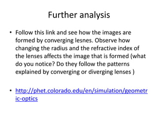 Further analysis
• Follow this link and see how the images are
formed by converging lesnes. Observe how
changing the radius and the refractive index of
the lenses affects the image that is formed (what
do you notice? Do they follow the patterns
explained by converging or diverging lenses )
• http://phet.colorado.edu/en/simulation/geometr
ic-optics
 