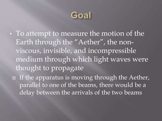 • To attempt to measure the motion of the
Earth through the “Aether”, the non-
viscous, invisible, and incompressible
medium through which light waves were
thought to propagate
 If the apparatus is moving through the Aether,
parallel to one of the beams, there would be a
delay between the arrivals of the two beams
 