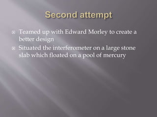  Teamed up with Edward Morley to create a
better design
 Situated the interferometer on a large stone
slab which floated on a pool of mercury
 