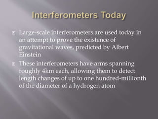  Large-scale interferometers are used today in
an attempt to prove the existence of
gravitational waves, predicted by Albert
Einstein
 These interferometers have arms spanning
roughly 4km each, allowing them to detect
length changes of up to one hundred-millionth
of the diameter of a hydrogen atom
 