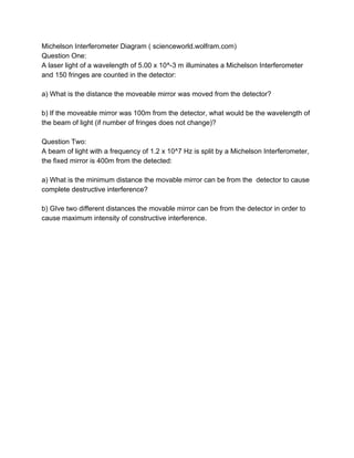 Michelson Interferometer Diagram ( scienceworld.wolfram.com) 
Question One: 
A laser light of a wavelength of 5.00 x 10^­3 m illuminates a Michelson Interferometer 
and 150 fringes are counted in the detector: 
 
a) What is the distance the moveable mirror was moved from the detector? 
 
b) If the moveable mirror was 100m from the detector, what would be the wavelength of 
the beam of light (if number of fringes does not change)? 
 
Question Two: 
A beam of light with a frequency of 1.2 x 10^7 Hz is split by a Michelson Interferometer, 
the fixed mirror is 400m from the detected: 
 
a) What is the minimum distance the movable mirror can be from the  detector to cause 
complete destructive interference? 
 
b) GIve two different distances the movable mirror can be from the detector in order to 
cause maximum intensity of constructive interference. 
 
 
 
 
 
 
 
 
 
 
 
 
 
 
 
 
 
 
 
 
 