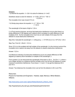  
Solutions 
1 a) Rewrite the equation  λ = 2d/ m to solve for distance: d = λm/2 
 
Substitute values to solve for distance : d = 5.00 x 10^­3 m * 150 / 2 
  = 0.375 m 
The moveable mirror was moved 37.5 cm 
 
1 b) Simply plug values into equation: λ = 2 * 100 m / 150 
       = 1.33 m 
 
The wavelength of the beam of light is 1.33 m. 
 
2. a) From previous lectures, we know that destructive interference occurs when there is a 
phase difference of 180 degrees (pi/2 radians) which correlates to a path difference of odd 
multiples of λ/2 . So the moveable mirror has to be an odd multiple of λ/2 away from the 
detector to cause destructive interference. 
 
Step One: Calculate the wavelength: λ = c/frequency ­­­> 3*10^8 m/s /(1.2 x 10^7) Hz = 25 m 
 
Step Two: Find λ/2 : 25m/2 = 12.5 m 
 
Since 12.5 m is the smallest odd half multiple of the wavelength, it is the minimum amount the 
moveable mirror needs to be away from the detector to observe destructive interference. 
 
Answer: 12.5 m  
 
2 b) Maximum intensity of constructive interference occurs at a phase difference of 360 
degrees (pi radians) which translates to multiples of the wavelength, λ. 
 
From question 2 a) we discovered the wavelength of the beam is 25 m... So 25 m * n, where n 
is an integer will give us a distance that the movable mirror can be from the detector to cause 
maximum constructive interference. If we chose n = 2 and n =3 we get the distances 50 m 
and 75 m. 
 
Answer: Two distances the moveable mirror can be from the detector is 50 m and 75m. 
 
 
Resources: 
Physics for Scientists and Engineers ­ Hawkes, Iqbal, Mansour, Milner­Boloton, 
Williams 
 
http://www.phys.uconn.edu/~gibson/Notes/Section5_2/Sec5_2.htm 
 
http://hyperphysics.phy­astr.gsu.edu/hbase/phyopt/michel.html 
 