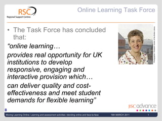 Online Learning Task Force The Task Force has concluded that: “online learning…  provides real opportunity for UK institutions to develop responsive, engaging and interactive provision which… can deliver quality and cost-effectiveness and meet student demands for flexible learning” Photographer: Elizabeth Hunter of the British Library S 16th MARCH 2011 Moving Learning Online: Learning and assessment activities: blending online and face-to-face 1 
