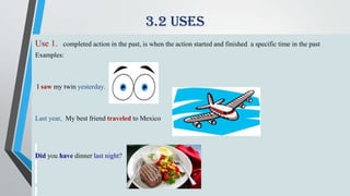 3.2 Uses
Use 1. completed action in the past, is when the action started and finished a specific time in the past
Examples:
I saw my twin yesterday.
Last year, My best friend traveled to Mexico
Did you have dinner last night?
 