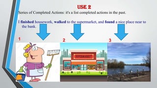 Use 2
Series of Completed Actions: it's a list completed actions in the past.
I finished housework, walked to the supermarket, and found a nice place near to
the bank.
1 2 3
 