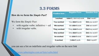 3.3 forms
How do we form the Simple Past?
We form the Simple Past:
• with regular verbs: infinitive + -ed
• with irregular verbs.
you can see a list on indefinite and irregular verbs on the next link
http://www.saberingles.com.ar/lists/verbs.html
 