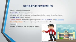 Subject + auxiliary do +main verb
She didn't like the movie: regular verb
in irregular verb It is not necessary to change the verb when you use the auxiliary in past
Mary did not go to work yesterday.
Question sentences there are two types of questions: Yes / No questions and Wh– questions.
'Yes / No' Questions: There are only two possible answers: Yes or No.
Examples:
was he at the hospital? yes, he was at the hospital
Negative Sentences
 