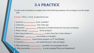 3.4 Practice
Use the words in brackets to complete each of the following sentences, Do not forget to use the simple
past
Example: (I/live) _I lived_ in spain the lat year
1. (you/see) Luisa yesterday?
2. I (last/see) him 3 days ago.
3. He (not/be) at the party on Sunday because he was away on business
4. Where (she/go) for her holidays?
5. How long (it/take/you) to drive from New York to Boston ?
6.(you/enjoy) your holiday in Colombia?
7.I (see) a great history program on TV last Monday
8. I (not/eat) the seafood because I want not hungry
9. Why (you/not/get) up earlier? you are going to be late
10. Why (you/not/be) at work yesterday?Were you Hospitalized?
 
