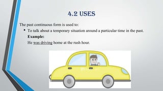 4.2 Uses
The past continuous form is used to:
• To talk about a temporary situation around a particular time in the past.
Example:
He was driving home at the rush hour.
 