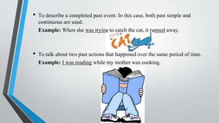 • To describe a completed past event. In this case, both past simple and
continuous are used.
Example: When she was trying to catch the cat, it runned away.
• To talk about two past actions that happened over the same period of time.
Example: I was reading while my mother was cooking.
 