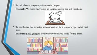 • To talk about a temporary situation in the past.
Example: We were studying at an institute during the last vacations.
• To emphasize that repeated actions went on for a temporary period of past
time.
Example: I was going to the library every day to study for the exam.
 