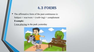 4.3 Forms
• The affirmative form of the past continuous is:
Subject + was/were + (verb+ing) + complement
Example:
I was playing in the park yesterday
 