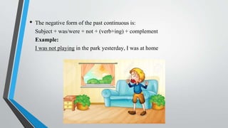 • The negative form of the past continuous is:
Subject + was/were + not + (verb+ing) + complement
Example:
I was not playing in the park yesterday, I was at home
 