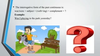 • The interrogative form of the past continuous is:
was/were + subject + (verb+ing) + complement + ?
Example:
Was I playing in the park yesterday?
 