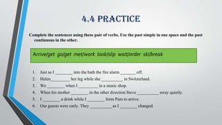 4.4 Practice
Complete the sentences using these pair of verbs. Use the past simple in one space and the past
continuous in the other.
1. Just as I ________ into the bath the fire alarm _______ off.
2. Helen_________ her leg while she __________ in Switzerland.
3. We ________ when I _________ in a music shop.
4. When his mother ________ in the other direction Steve __________ away quietly.
5. I ________ a drink while I ________ form Pam to arrive.
6. Our guests were early. They __________ as I ________ changed.
Arrive/get go/get met/work look/slip wait/order ski/break
 