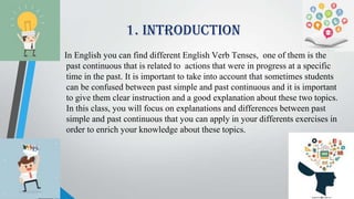 1. INTRODUCTION
In English you can find different English Verb Tenses, one of them is the
past continuous that is related to actions that were in progress at a specific
time in the past. It is important to take into account that sometimes students
can be confused between past simple and past continuous and it is important
to give them clear instruction and a good explanation about these two topics.
In this class, you will focus on explanations and differences between past
simple and past continuous that you can apply in your differents exercises in
order to enrich your knowledge about these topics.
 