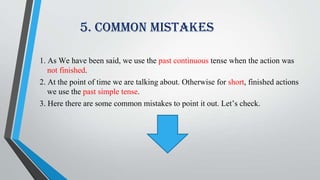 5. Common Mistakes
1. As We have been said, we use the past continuous tense when the action was
not finished.
2. At the point of time we are talking about. Otherwise for short, finished actions
we use the past simple tense.
3. Here there are some common mistakes to point it out. Let’s check.
 