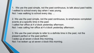1. We use the past simple, not the past continuous, to talk about past habits:
I walked to school every day when I was young.
Not: I was walking to school every day …
2. We use the past simple, not the past continuous, to emphasize completed
events at a specific time in the past:
I called her office at 4 o’clock yesterday afternoon.
Not: I was calling her office at 4 o’clock yesterday afternoon.
3. We use the past simple to refer to a definite time in the past, not the
present perfect or the past perfect:
I woke up at seven o’clock this morning.
Not: I’ve woken up at seven o’clock this morning.
 