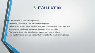 6. Evaluation
Correct the sentences if necessary or put a (tick)
1. Whenever I called in on Sam, he talked on the phone.
2. When I lived in Paris, I was spending three hour a day travelling to and from work.
3. Peterson was winning the tournament four times before he retired.
4. We were having to play netball twice a week when I went to school.
5. The weather was so good last summer that we went to the beach most weekends.
 