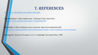 7. References
http://www.saberingles.com.ar/lists/verbs.html
Past continuous vs Past simple tense - Grammar Point. taken from
https://www.youtube.com/watch?v=Xajm2K8rOWI
Past simple vs Past continuous.error correction. taken from attachment pdf
http://www.photocopiables.com/resources/past-simple-vs-past-continuous-error-correction
Hewings M. Advanced Grammar in Use. Cambridge University Press. 1999
 