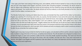 • One night, all of them were eating in the living room, and suddenly, all the furniture started to move so they do not have
idea and said “what happen-what happen” and three minutes after everything stopped. Immediately, the sleuth started to
look for objects with evidentiary value but he did not find anything, but the mysterious thing was that the only burglarized
objects were jewels. Two months after, the sleuth still did not find any evidence, so the family decided to fire him, since he
couldn’t find the robber, or at least any clue.
The Morales family had a meeting and talked about the case, and decided that they would find the robber by themselves.
Rogelio was watching TV in his living room when, by surprise, the bed started to move and at the same time, there were
jewelry flying. On the other hand, Daniel was playing soccer inside the house, more exactly, near to Rogelio’s bedroom, he
kicked the ball so hard that it flew inside Rogelio's room and suddenly a paint can fell, which spilled and it was in that
moment when the thief was finally discovered... Rogelio realized who the thief was, but he did not want to tell to the family
members, since he was planning to sell it and invest the money in his business to become richer and don't share it with others.
He took the thief to the basement, which was dark, full of cobwebs and with an antiquity smell in order to avoid any witness in
his alibi. Do you remember the mysterious bag?...
Rogelio spent many days trying to bribe the thief but he did not agree, so he decided to kill him and for unknown reasons, the
body resulted in a bag at the door of his house, completely dismembered. The wife decided to do a fingerprint analysis since,
at least the fingers or paws were somehow visible and this is how they finally resolved everything. The result was that the
dismembered body belonged to the dog of the house, who was invisible, and that was why it was never discovered by
anyone, who killed it was Rogelio and this mysterious case was solved. As a result, the basement and this horrible situation
became one of his worst nightmares.
 