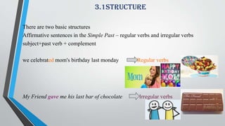 3.1structure
There are two basic structures
Affirmative sentences in the Simple Past – regular verbs and irregular verbs
subject+past verb + complement
we celebrated mom's birthday last monday Regular verbs
My Friend gave me his last bar of chocolate Irregular verbs
 