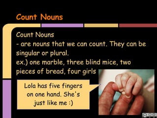 Count Nouns

Count Nouns
- are nouns that we can count. They can be
singular or plural.
ex.) one marble, three blind mice, two
pieces of bread, four girls

  Lola has five fingers
   on one hand. She's
     just like me :)
 