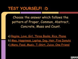 TEST YOURSELF! :D

    Choose the answer which follows the
   pattern of Proper, Common, Abstract,
        Concrete, Mass and Count.

a) Regine, Love, Girl, Three Books, Rice, Phone
b) Mea, Happiness, Laptop, Dog, Hair, Five Donuts
c) Mara, Food, Music, T-Shirt, Juice, One Friend
 