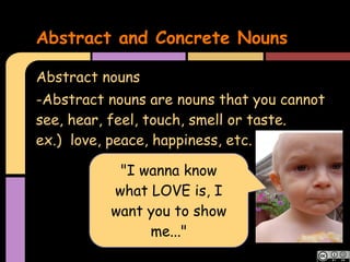 Abstract and Concrete Nouns

Abstract nouns
-Abstract nouns are nouns that you cannot
see, hear, feel, touch, smell or taste.
ex.) love, peace, happiness, etc.

           "I wanna know
          what LOVE is, I
          want you to show
               me..."
 