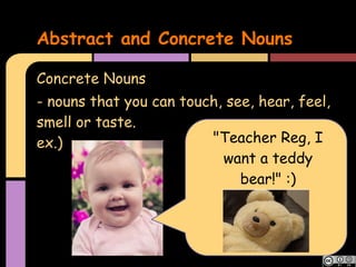 Abstract and Concrete Nouns

Concrete Nouns
- nouns that you can touch, see, hear, feel,
smell or taste.
ex.)                     "Teacher Reg, I
                           want a teddy
                              bear!" :)
 