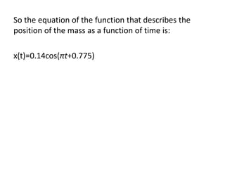 So the equation of the function that describes the
position of the mass as a function of time is:
x(t)=0.14cos(πt+0.775)
 