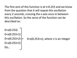 The first zero of this function is at t=0.253 and we know
from the question that it will repeat this oscillation
every 2 seconds, crossing the x-axis once in between
this oscillation. So the zeros of the function can be
described as:
0=x(0.253)
0=x(0.253+1)
0=x(0.253+2)
0=x(0.253+2)
Etc..
0=x(0.253+n), where n is an integer
 
