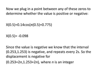 Now we plug in a point between any of these zeros to
determine whether the value is positive or negative:
X(0.5)=0.14cos(π(0.5)+0.775)
X(0.5)= -0.098
Since the value is negative we know that the interval
(0.253,1.253) is negative, and repeats every 2s. So the
displacement is negative for
(0.253+2n,1.253+2n), where n is an integer
 
