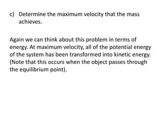 c) Determine the maximum velocity that the mass
achieves.
Again we can think about this problem in terms of
energy. At maximum velocity, all of the potential energy
of the system has been transformed into kinetic energy.
(Note that this occurs when the object passes through
the equilibrium point).
 